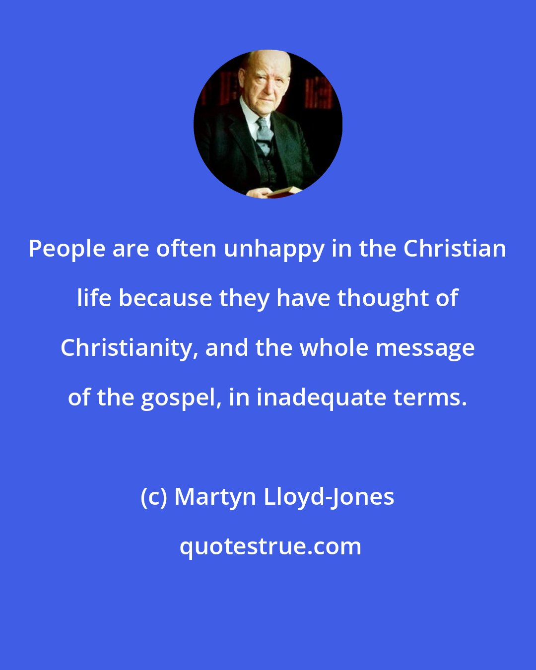 Martyn Lloyd-Jones: People are often unhappy in the Christian life because they have thought of Christianity, and the whole message of the gospel, in inadequate terms.