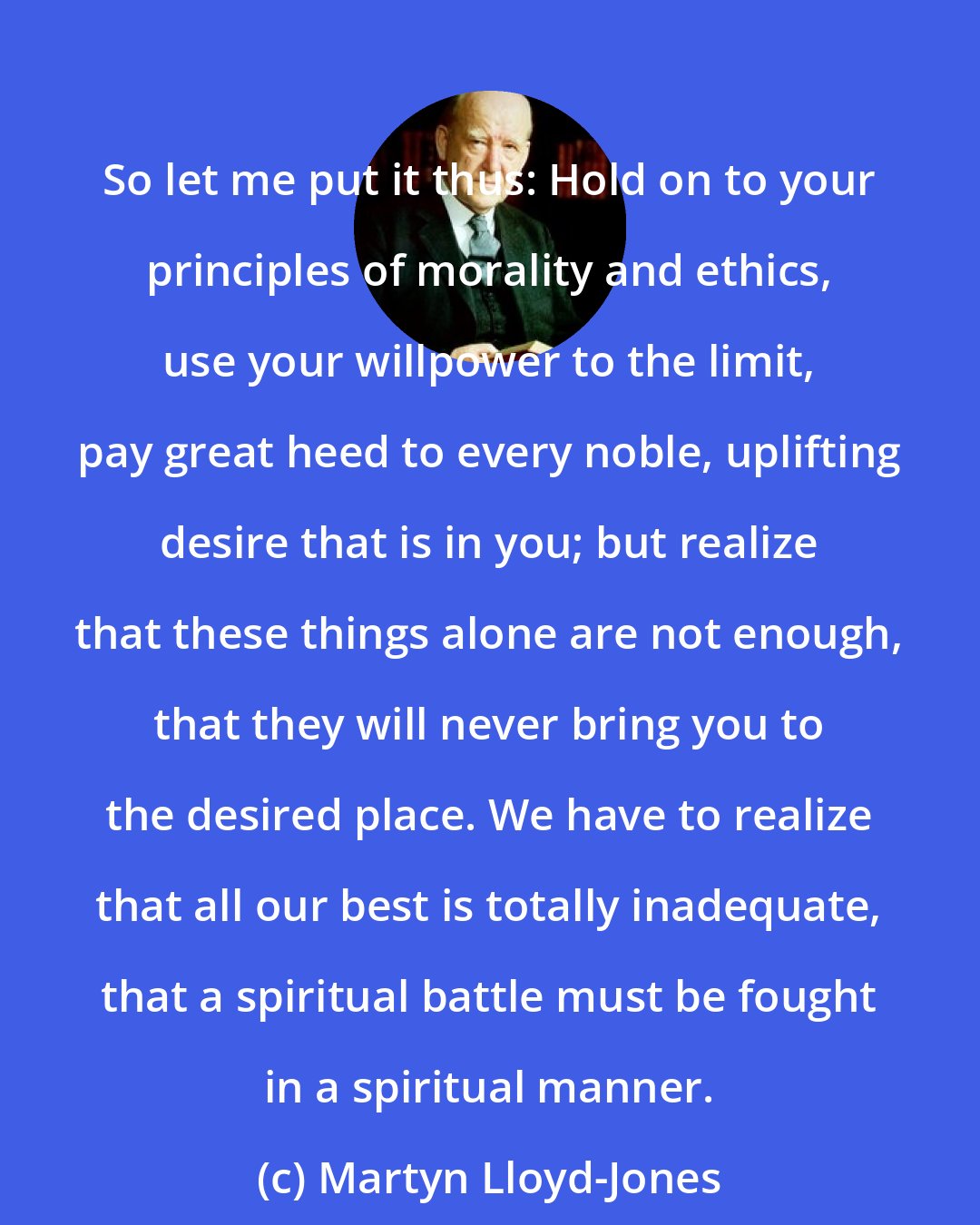 Martyn Lloyd-Jones: So let me put it thus: Hold on to your principles of morality and ethics, use your willpower to the limit, pay great heed to every noble, uplifting desire that is in you; but realize that these things alone are not enough, that they will never bring you to the desired place. We have to realize that all our best is totally inadequate, that a spiritual battle must be fought in a spiritual manner.