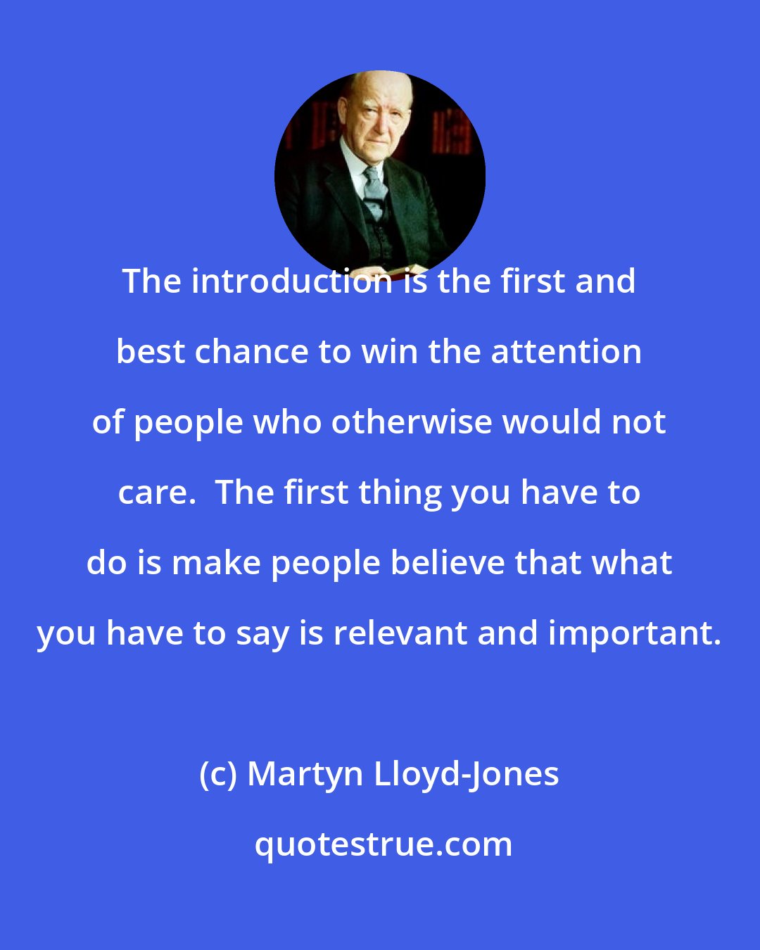 Martyn Lloyd-Jones: The introduction is the first and best chance to win the attention of people who otherwise would not care.  The first thing you have to do is make people believe that what you have to say is relevant and important.