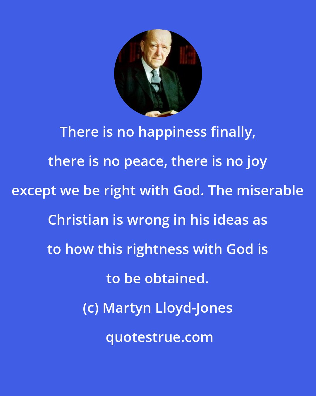 Martyn Lloyd-Jones: There is no happiness finally, there is no peace, there is no joy except we be right with God. The miserable Christian is wrong in his ideas as to how this rightness with God is to be obtained.