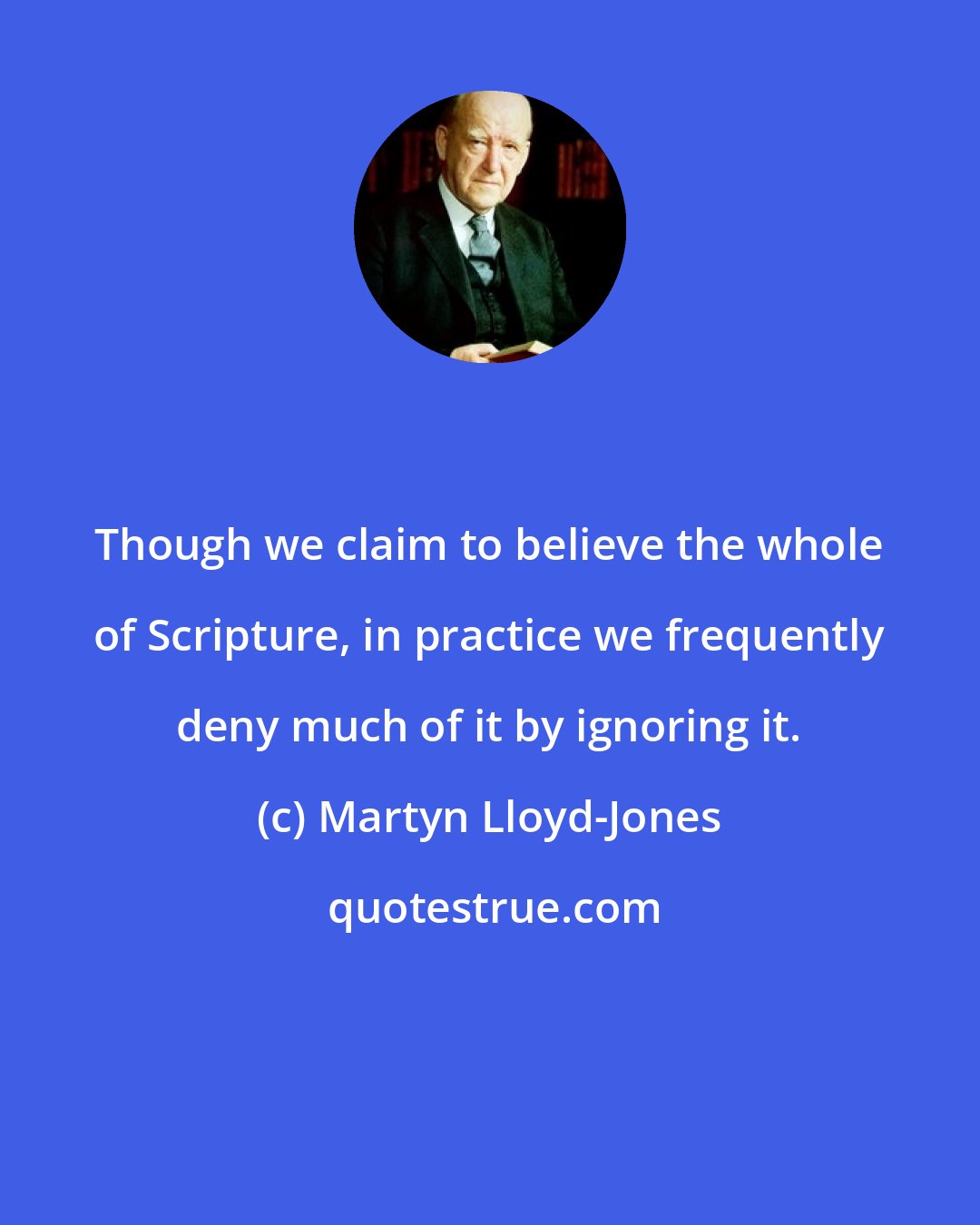 Martyn Lloyd-Jones: Though we claim to believe the whole of Scripture, in practice we frequently deny much of it by ignoring it.