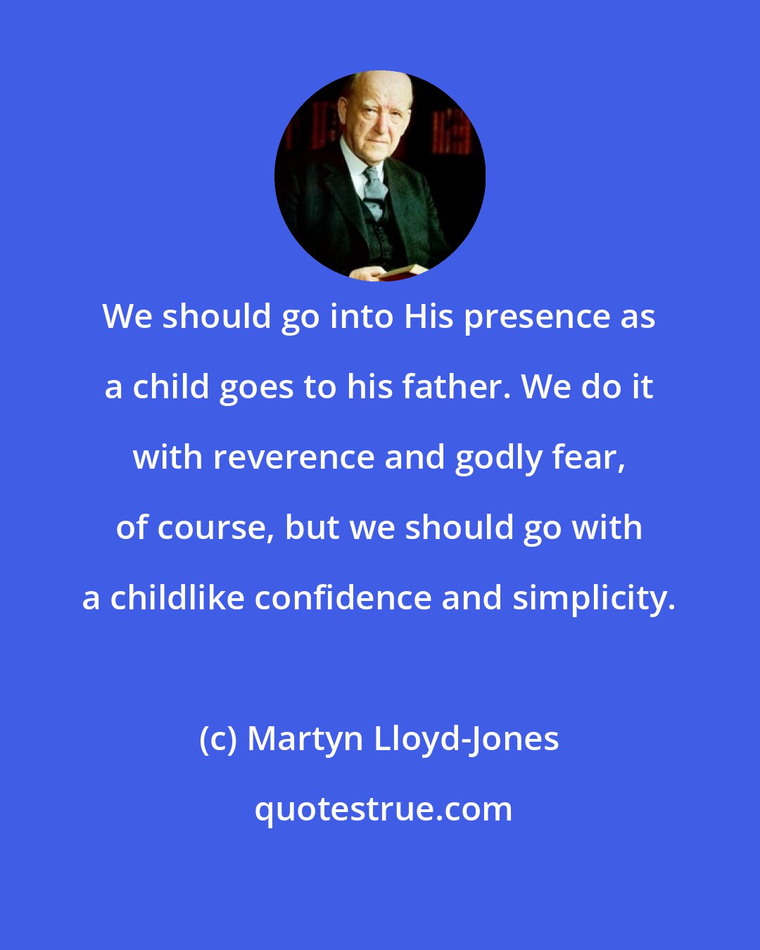 Martyn Lloyd-Jones: We should go into His presence as a child goes to his father. We do it with reverence and godly fear, of course, but we should go with a childlike confidence and simplicity.