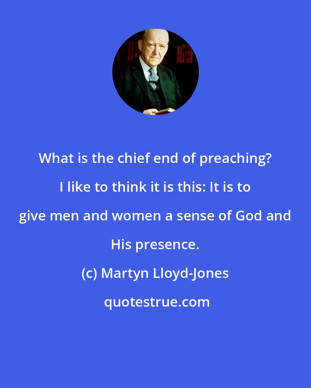 Martyn Lloyd-Jones: What is the chief end of preaching? I like to think it is this: It is to give men and women a sense of God and His presence.