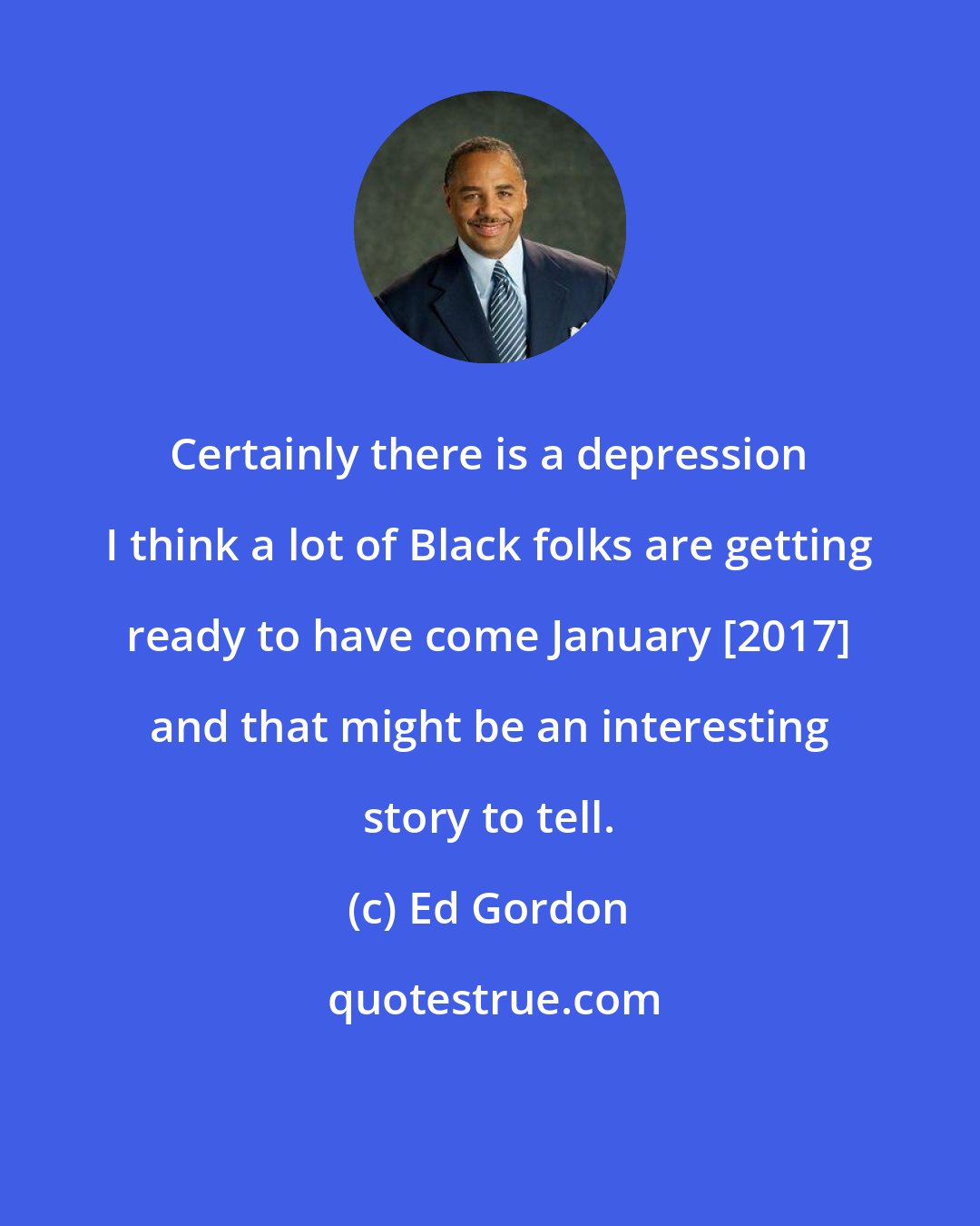 Ed Gordon: Certainly there is a depression I think a lot of Black folks are getting ready to have come January [2017] and that might be an interesting story to tell.