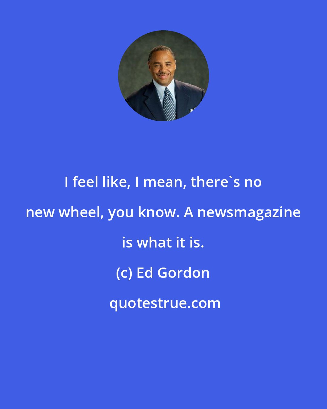 Ed Gordon: I feel like, I mean, there's no new wheel, you know. A newsmagazine is what it is.