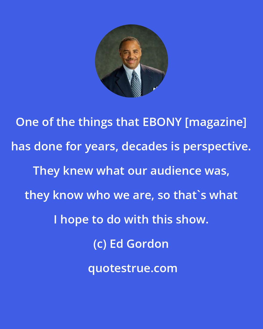 Ed Gordon: One of the things that EBONY [magazine] has done for years, decades is perspective. They knew what our audience was, they know who we are, so that's what I hope to do with this show.