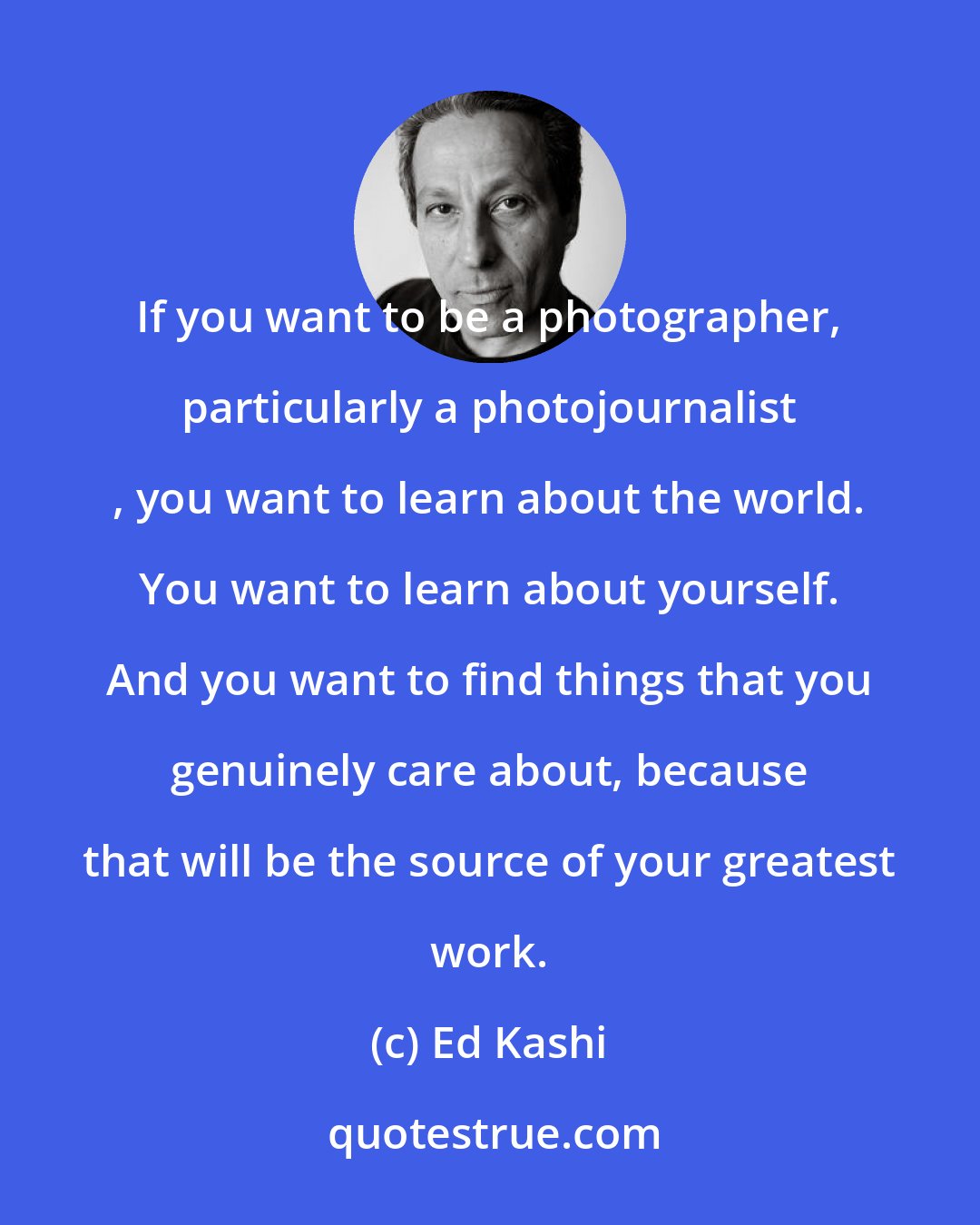Ed Kashi: If you want to be a photographer, particularly a photojournalist , you want to learn about the world. You want to learn about yourself. And you want to find things that you genuinely care about, because that will be the source of your greatest work.