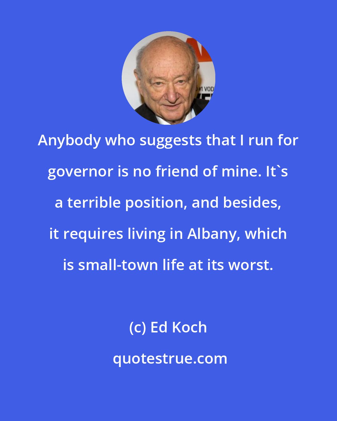 Ed Koch: Anybody who suggests that I run for governor is no friend of mine. It's a terrible position, and besides, it requires living in Albany, which is small-town life at its worst.