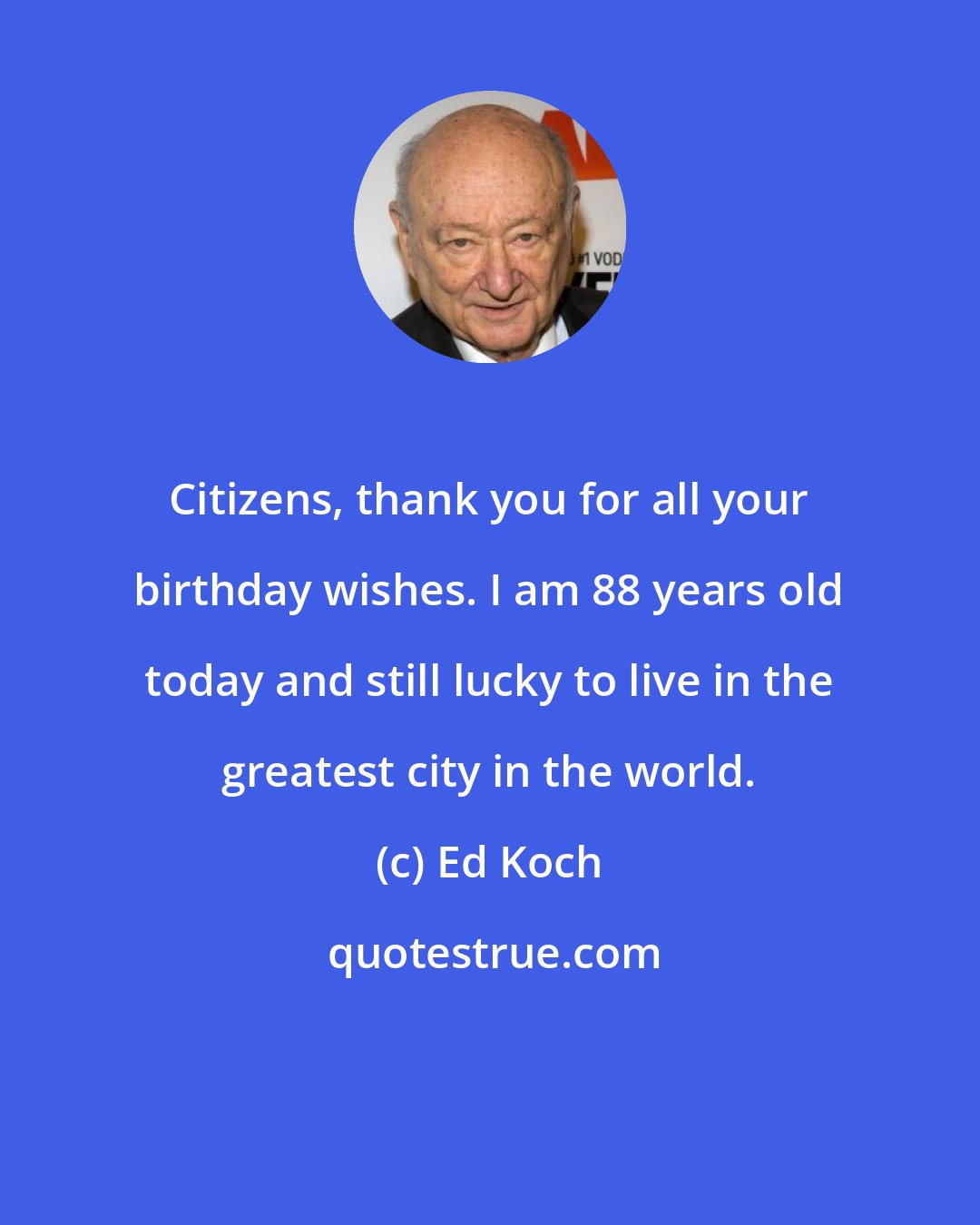 Ed Koch: Citizens, thank you for all your birthday wishes. I am 88 years old today and still lucky to live in the greatest city in the world.