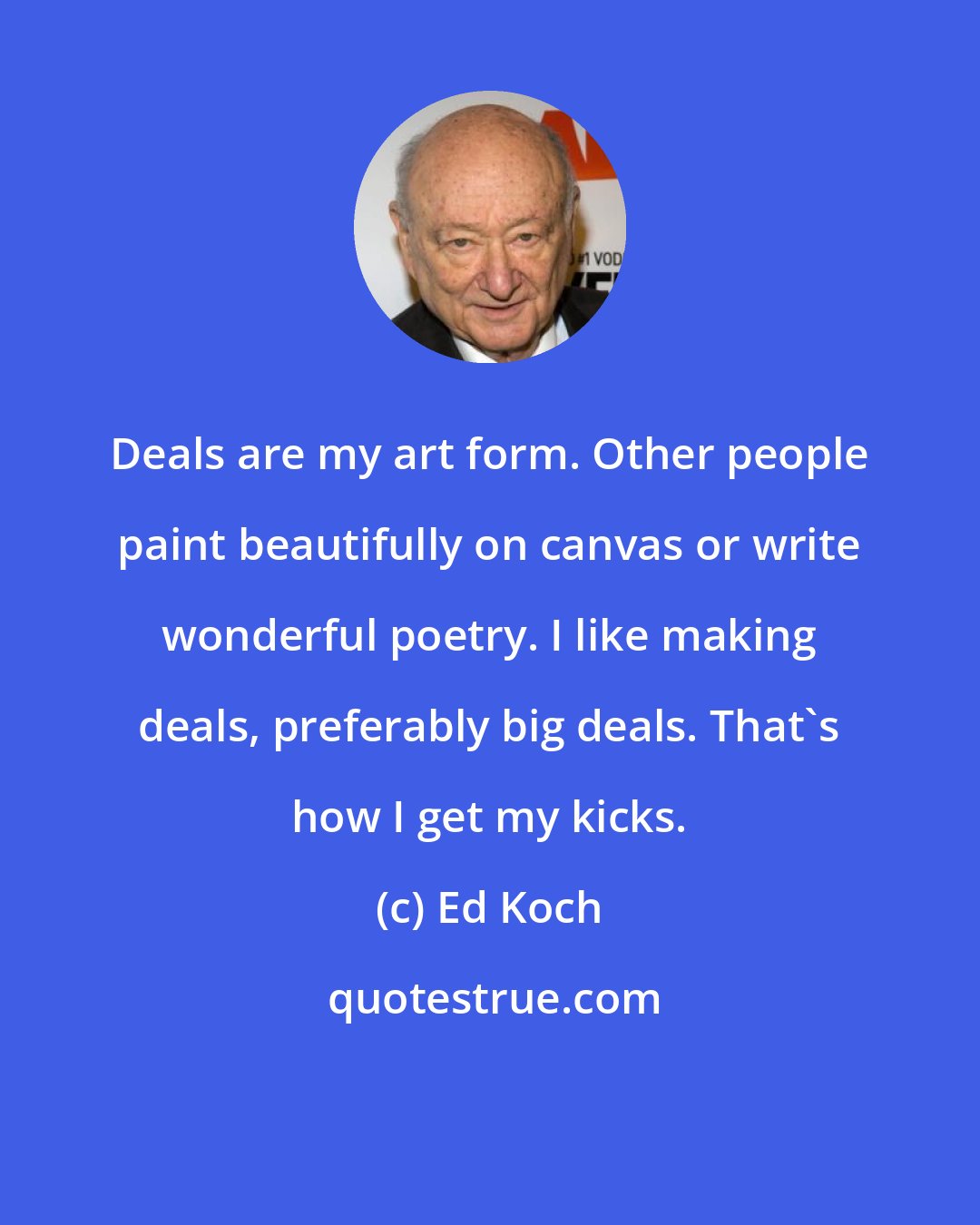 Ed Koch: Deals are my art form. Other people paint beautifully on canvas or write wonderful poetry. I like making deals, preferably big deals. That's how I get my kicks.