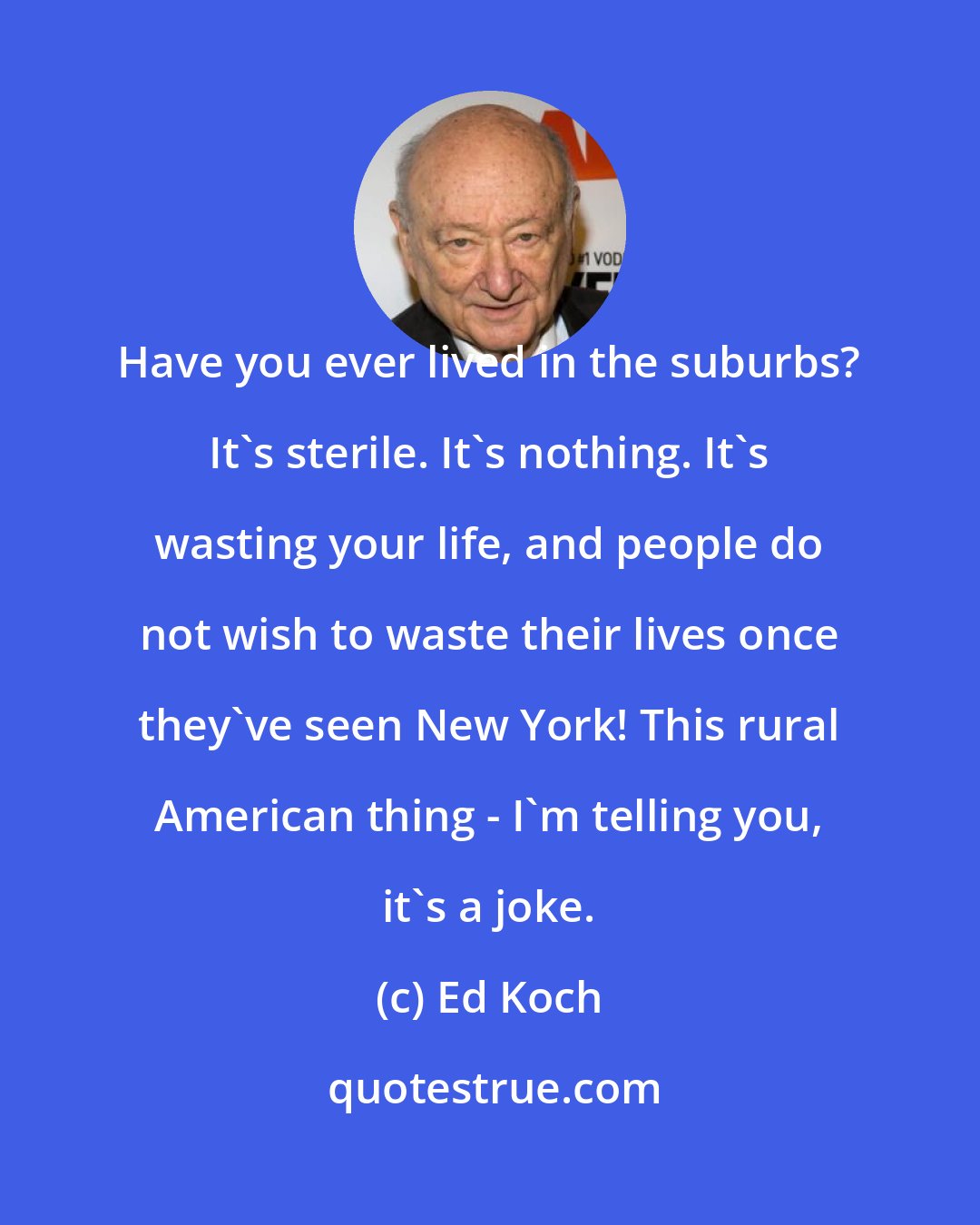 Ed Koch: Have you ever lived in the suburbs? It's sterile. It's nothing. It's wasting your life, and people do not wish to waste their lives once they've seen New York! This rural American thing - I'm telling you, it's a joke.