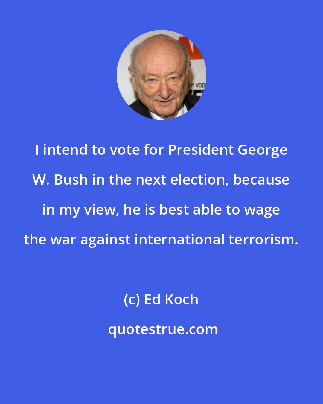 Ed Koch: I intend to vote for President George W. Bush in the next election, because in my view, he is best able to wage the war against international terrorism.