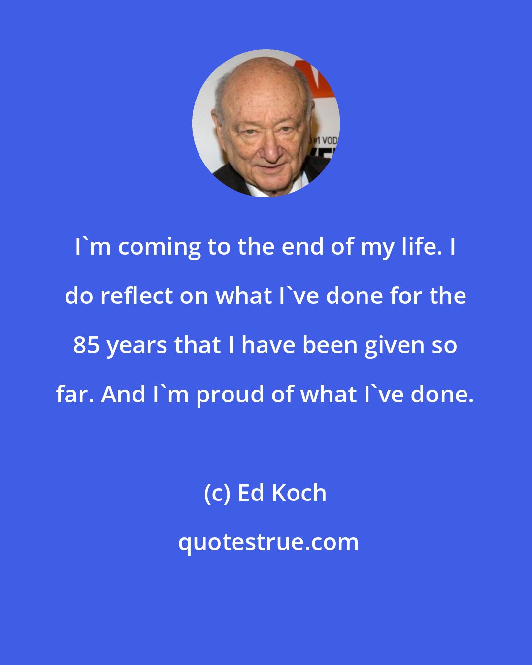 Ed Koch: I'm coming to the end of my life. I do reflect on what I've done for the 85 years that I have been given so far. And I'm proud of what I've done.