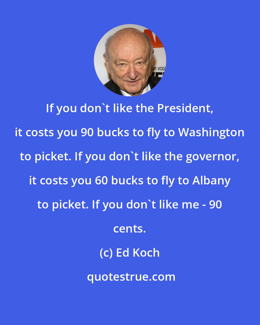 Ed Koch: If you don't like the President, it costs you 90 bucks to fly to Washington to picket. If you don't like the governor, it costs you 60 bucks to fly to Albany to picket. If you don't like me - 90 cents.