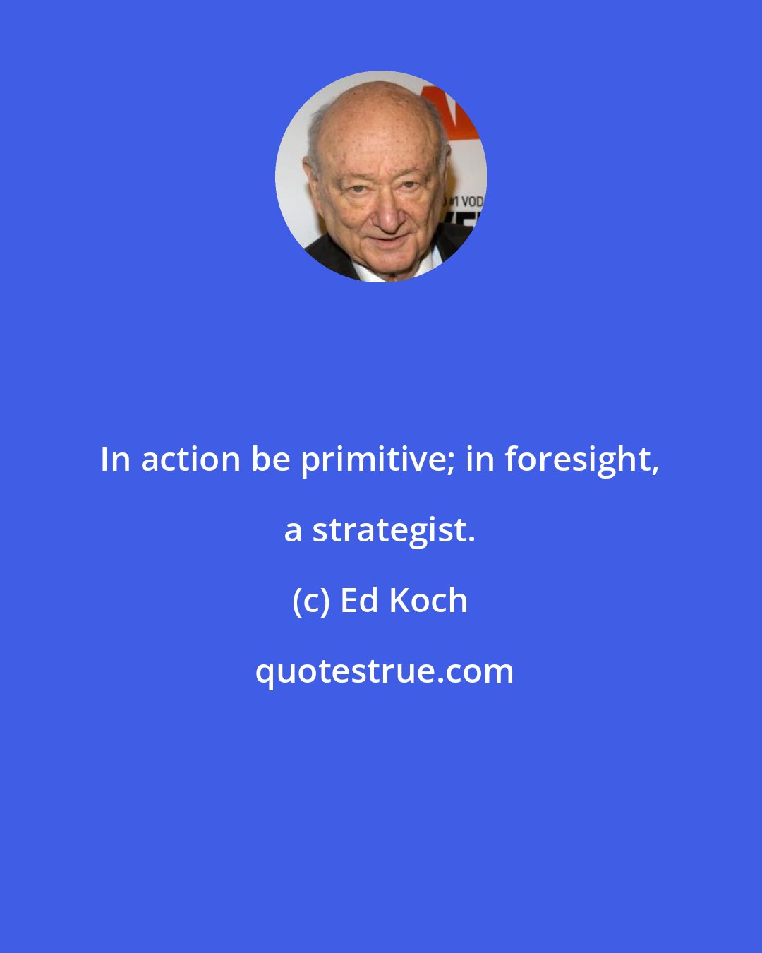 Ed Koch: In action be primitive; in foresight, a strategist.