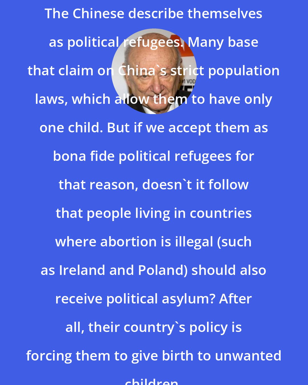 Ed Koch: The Chinese describe themselves as political refugees. Many base that claim on China's strict population laws, which allow them to have only one child. But if we accept them as bona fide political refugees for that reason, doesn't it follow that people living in countries where abortion is illegal (such as Ireland and Poland) should also receive political asylum? After all, their country's policy is forcing them to give birth to unwanted children.