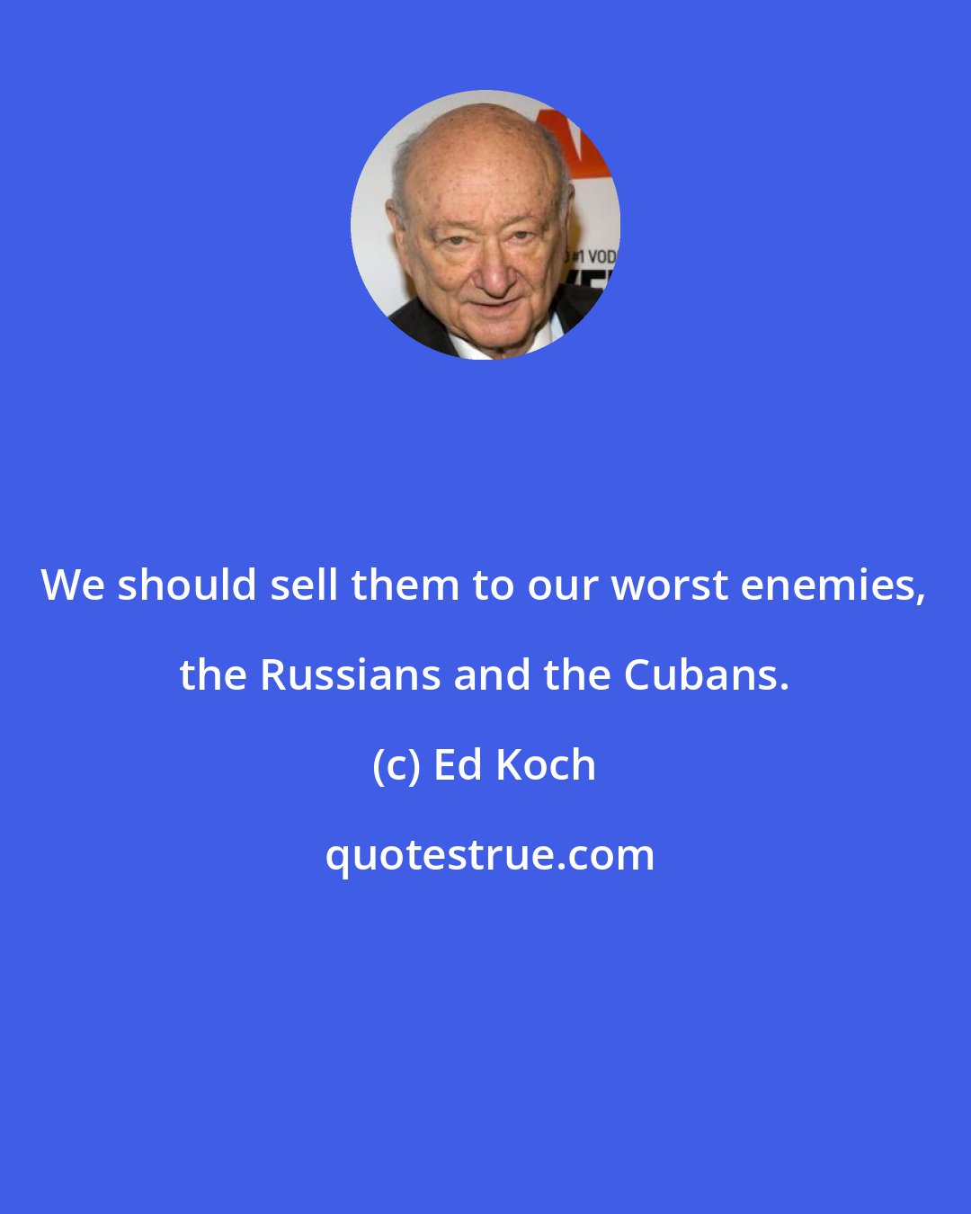 Ed Koch: We should sell them to our worst enemies, the Russians and the Cubans.