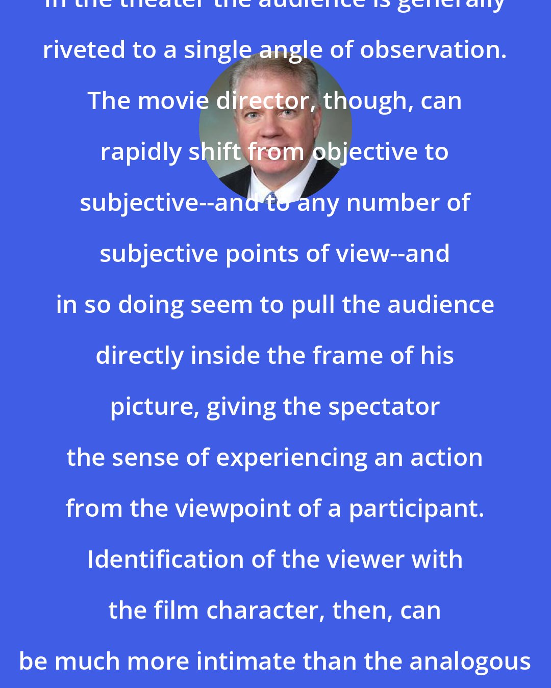 Ed Murray: In the theater the audience is generally riveted to a single angle of observation. The movie director, though, can rapidly shift from objective to subjective--and to any number of subjective points of view--and in so doing seem to pull the audience directly inside the frame of his picture, giving the spectator the sense of experiencing an action from the viewpoint of a participant. Identification of the viewer with the film character, then, can be much more intimate than the analogous situation in the theater.