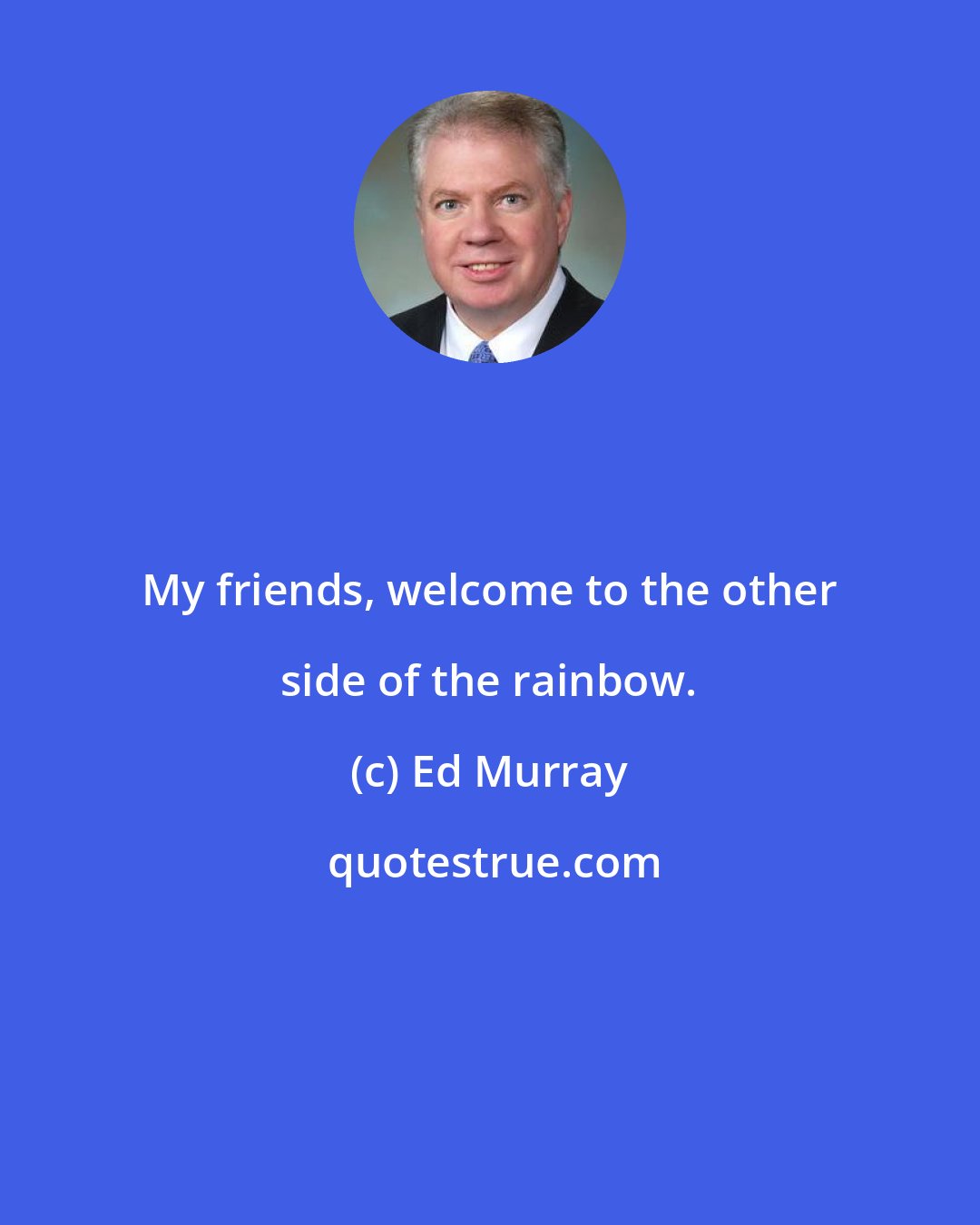 Ed Murray: My friends, welcome to the other side of the rainbow.