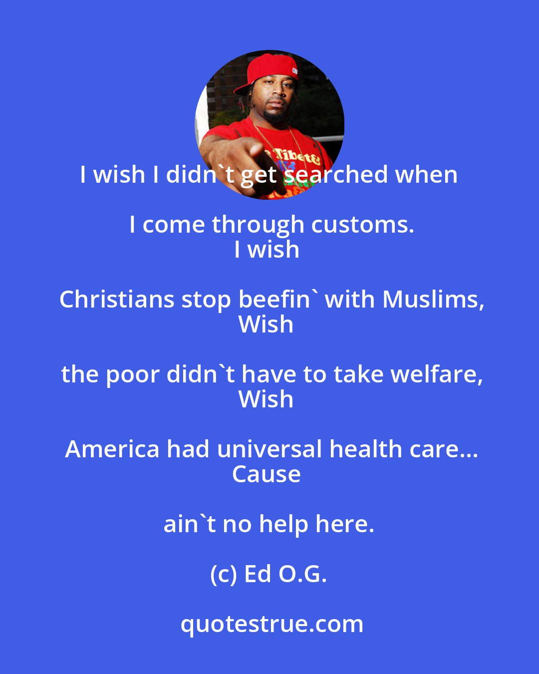 Ed O.G.: I wish I didn't get searched when I come through customs.
I wish Christians stop beefin' with Muslims,
Wish the poor didn't have to take welfare,
Wish America had universal health care...
Cause ain't no help here.