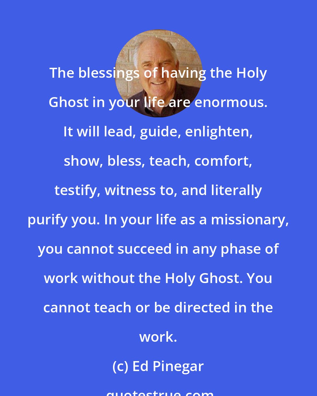 Ed Pinegar: The blessings of having the Holy Ghost in your life are enormous. It will lead, guide, enlighten, show, bless, teach, comfort, testify, witness to, and literally purify you. In your life as a missionary, you cannot succeed in any phase of work without the Holy Ghost. You cannot teach or be directed in the work.