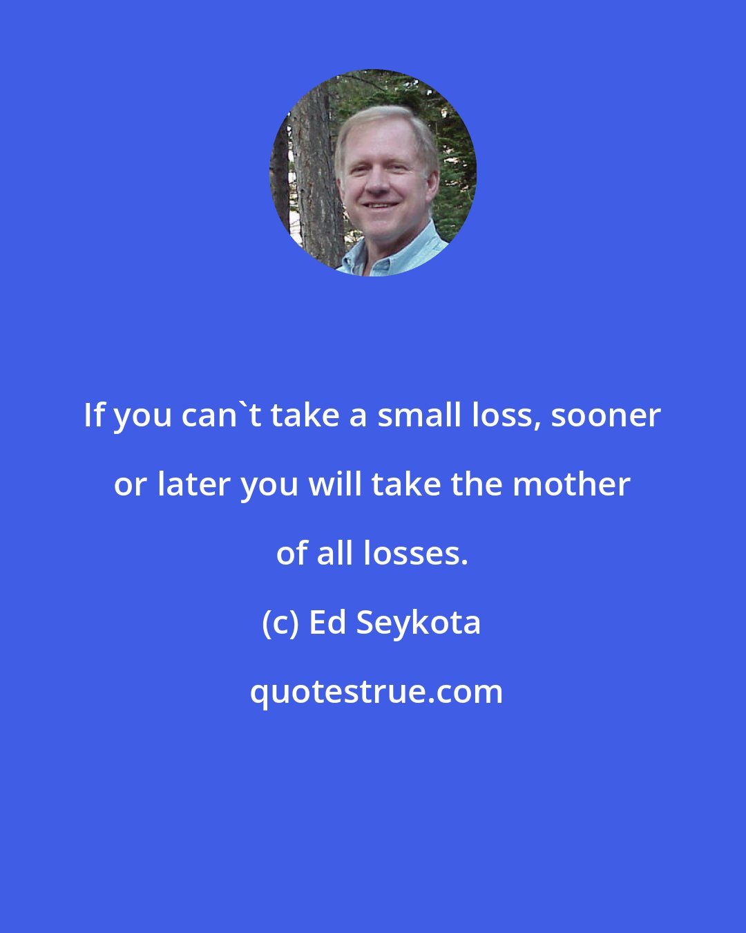 Ed Seykota: If you can't take a small loss, sooner or later you will take the mother of all losses.