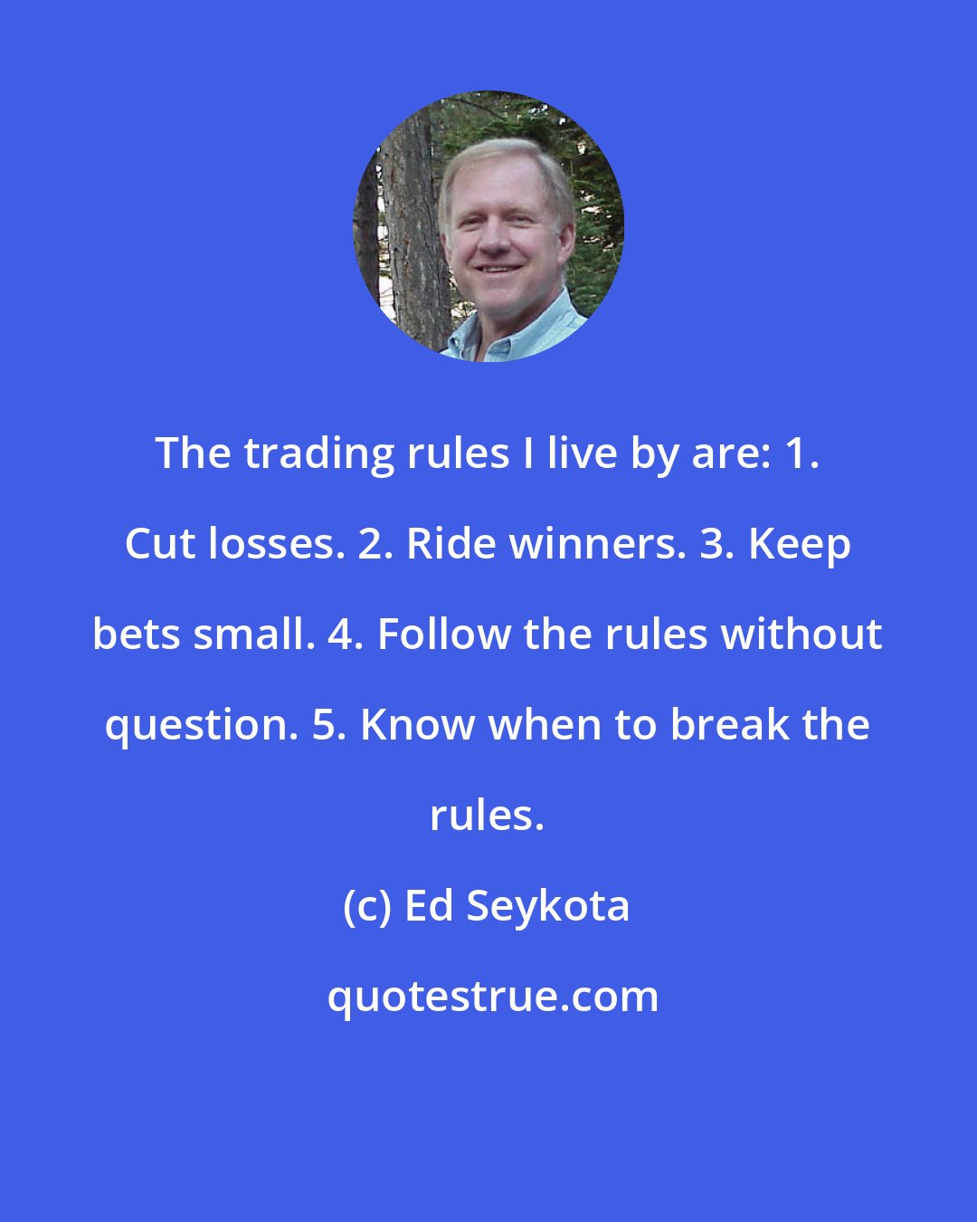 Ed Seykota: The trading rules I live by are: 1. Cut losses. 2. Ride winners. 3. Keep bets small. 4. Follow the rules without question. 5. Know when to break the rules.