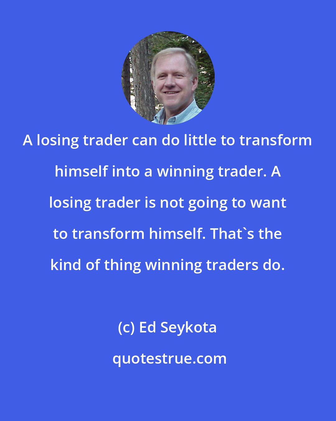 Ed Seykota: A losing trader can do little to transform himself into a winning trader. A losing trader is not going to want to transform himself. That's the kind of thing winning traders do.