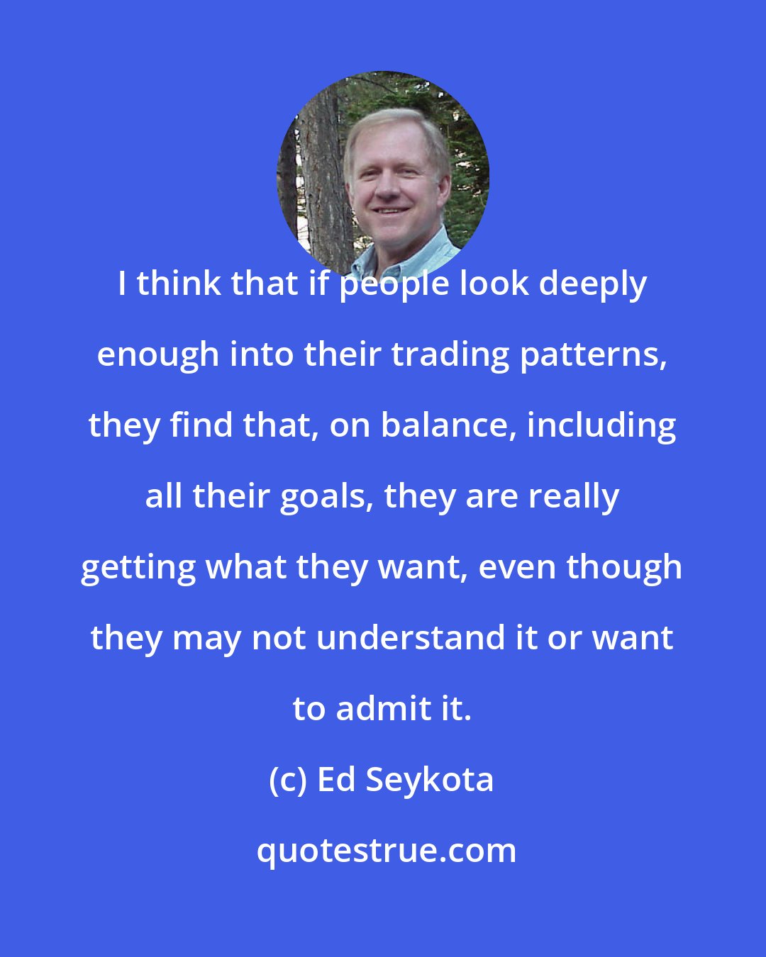 Ed Seykota: I think that if people look deeply enough into their trading patterns, they find that, on balance, including all their goals, they are really getting what they want, even though they may not understand it or want to admit it.