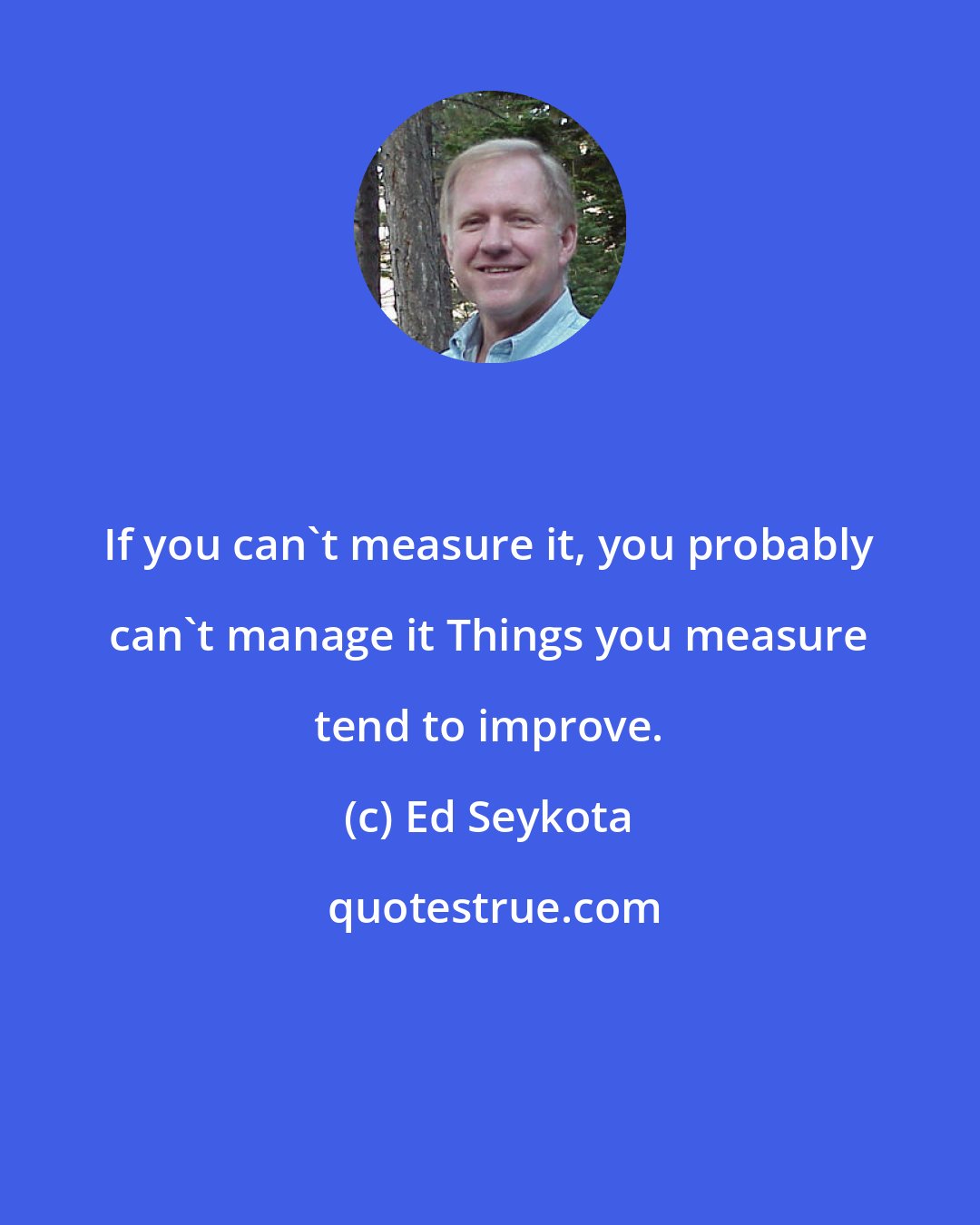 Ed Seykota: If you can't measure it, you probably can't manage it Things you measure tend to improve.