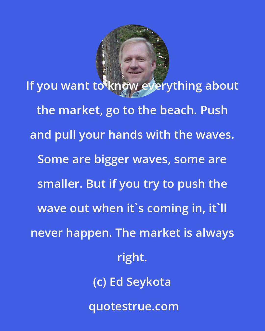 Ed Seykota: If you want to know everything about the market, go to the beach. Push and pull your hands with the waves. Some are bigger waves, some are smaller. But if you try to push the wave out when it's coming in, it'll never happen. The market is always right.