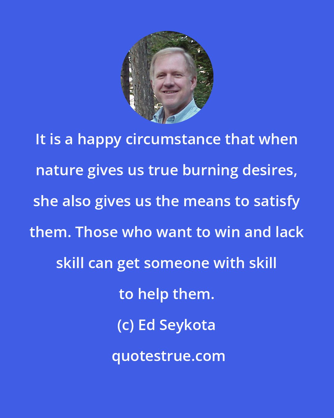 Ed Seykota: It is a happy circumstance that when nature gives us true burning desires, she also gives us the means to satisfy them. Those who want to win and lack skill can get someone with skill to help them.