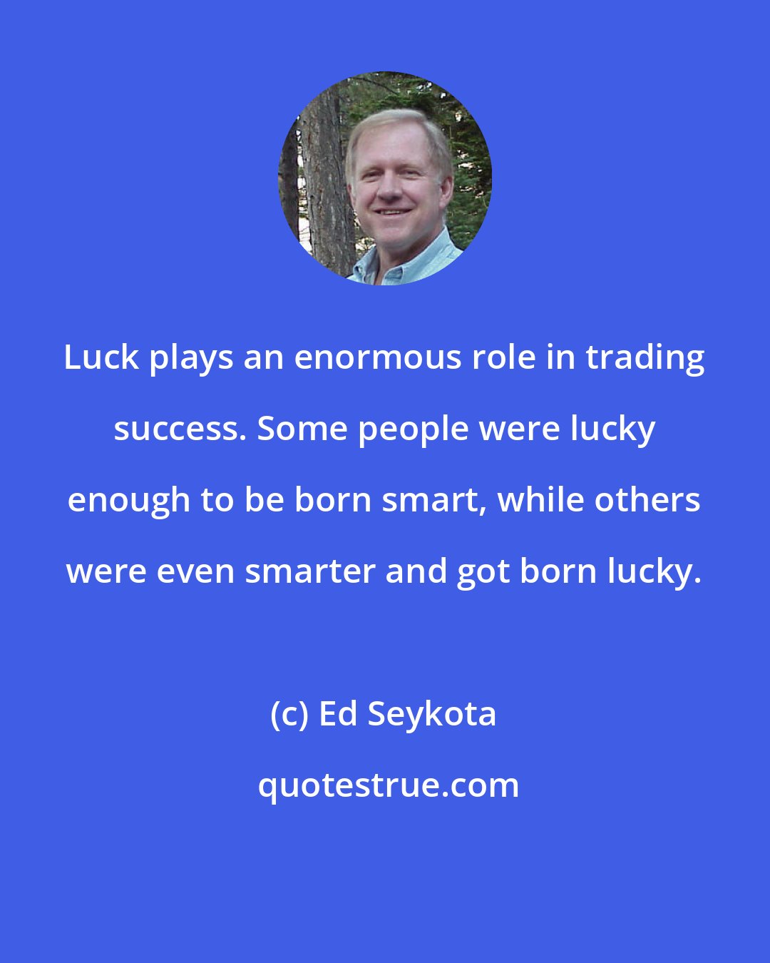 Ed Seykota: Luck plays an enormous role in trading success. Some people were lucky enough to be born smart, while others were even smarter and got born lucky.