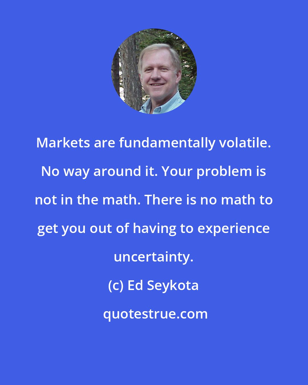 Ed Seykota: Markets are fundamentally volatile. No way around it. Your problem is not in the math. There is no math to get you out of having to experience uncertainty.