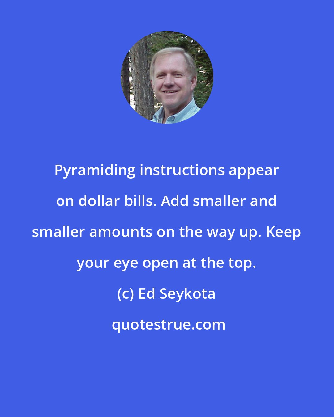 Ed Seykota: Pyramiding instructions appear on dollar bills. Add smaller and smaller amounts on the way up. Keep your eye open at the top.