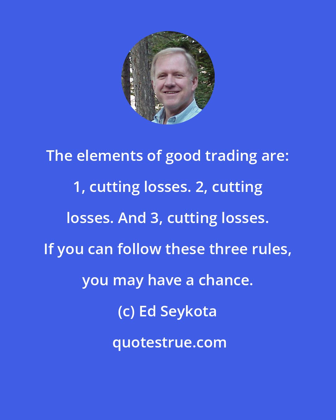 Ed Seykota: The elements of good trading are: 1, cutting losses. 2, cutting losses. And 3, cutting losses. If you can follow these three rules, you may have a chance.