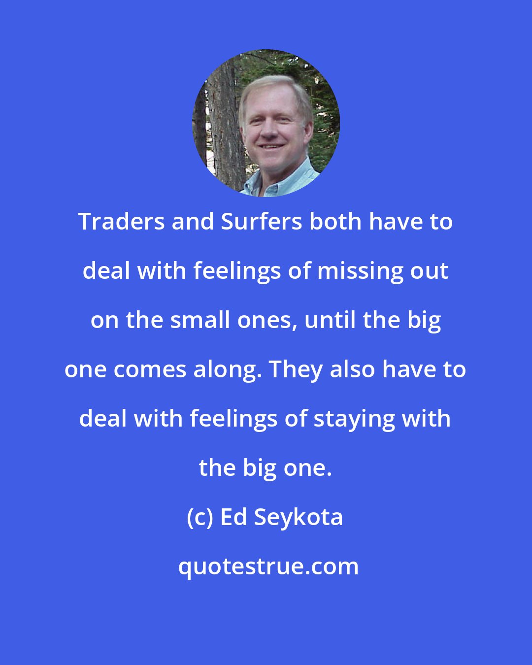 Ed Seykota: Traders and Surfers both have to deal with feelings of missing out on the small ones, until the big one comes along. They also have to deal with feelings of staying with the big one.