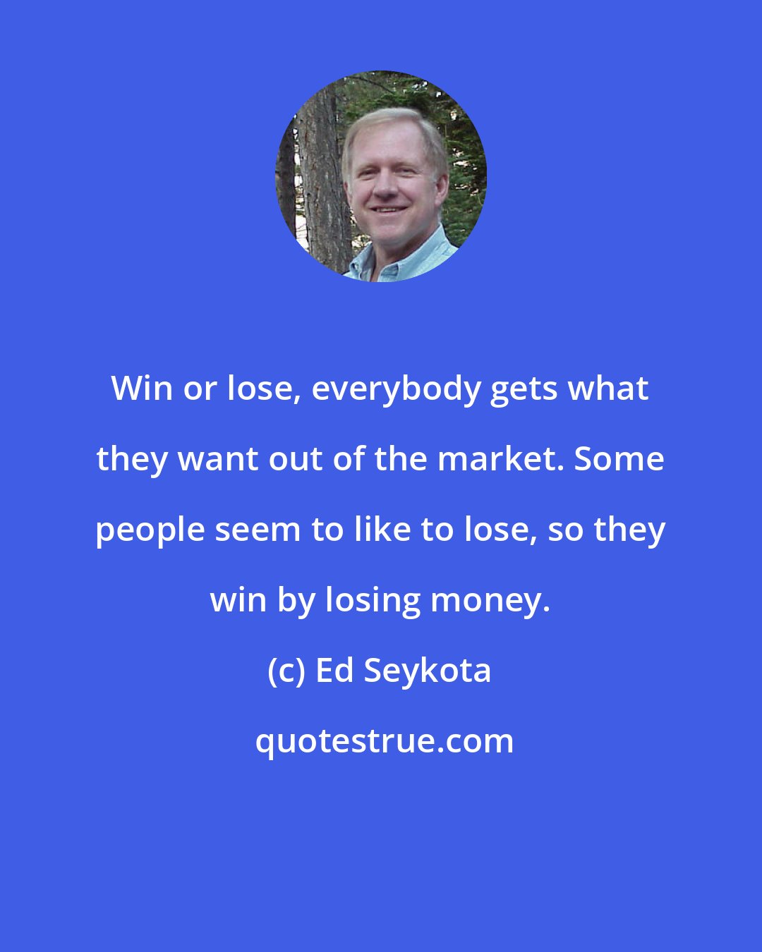 Ed Seykota: Win or lose, everybody gets what they want out of the market. Some people seem to like to lose, so they win by losing money.