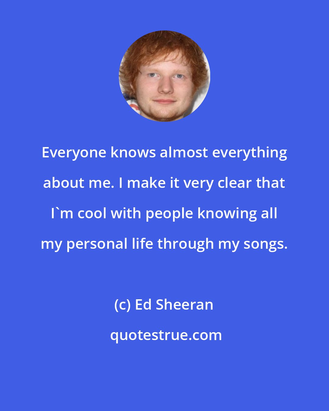 Ed Sheeran: Everyone knows almost everything about me. I make it very clear that I'm cool with people knowing all my personal life through my songs.