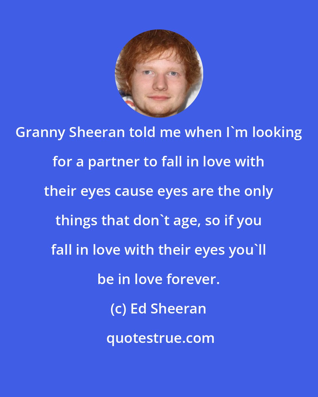 Ed Sheeran: Granny Sheeran told me when I'm looking for a partner to fall in love with their eyes cause eyes are the only things that don't age, so if you fall in love with their eyes you'll be in love forever.