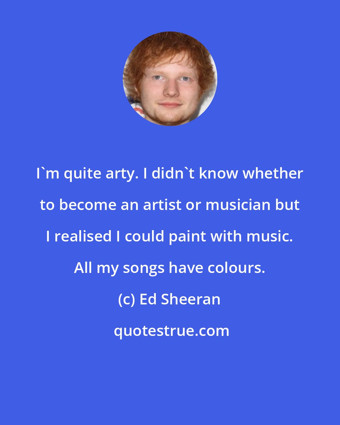 Ed Sheeran: I'm quite arty. I didn't know whether to become an artist or musician but I realised I could paint with music. All my songs have colours.