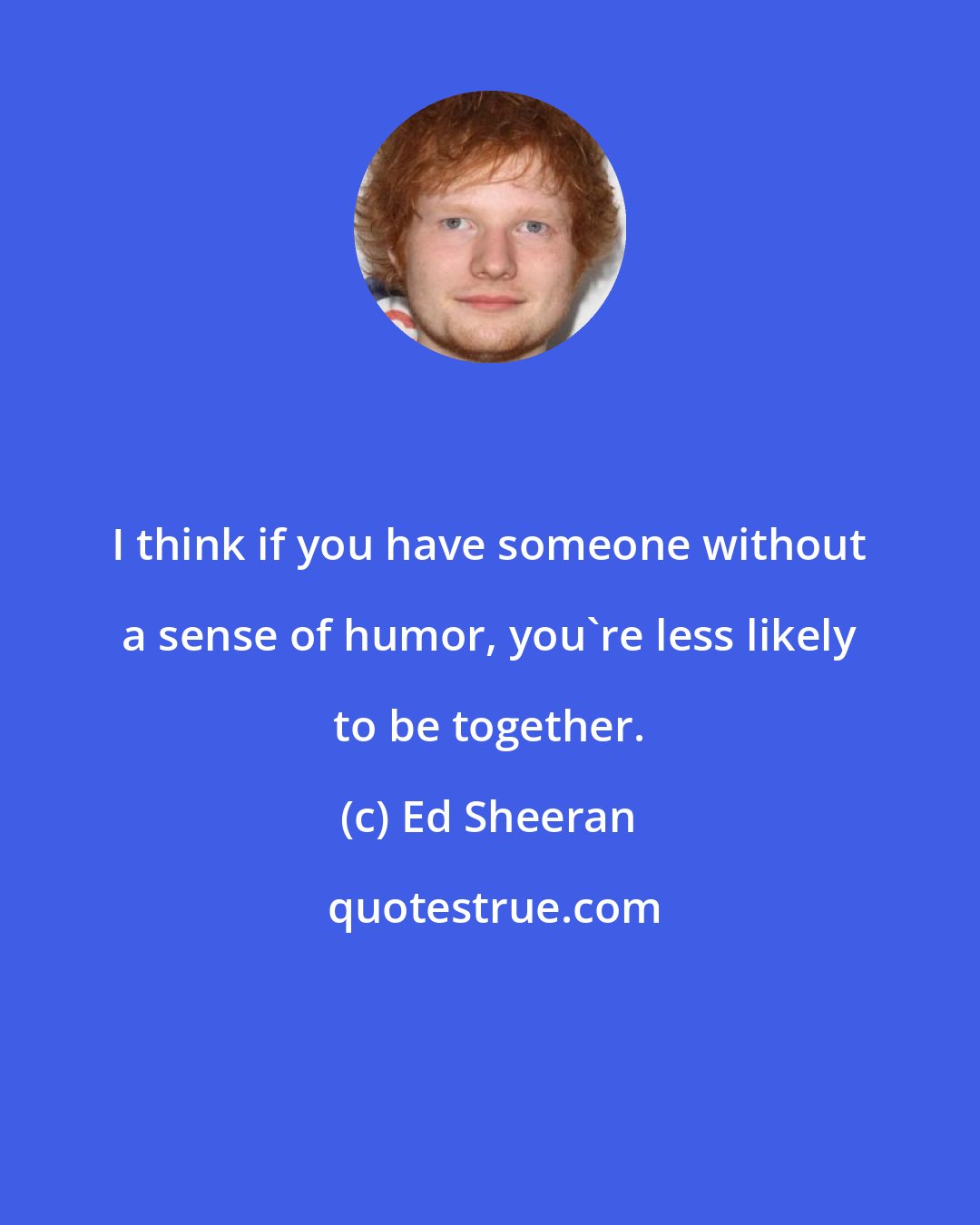 Ed Sheeran: I think if you have someone without a sense of humor, you're less likely to be together.