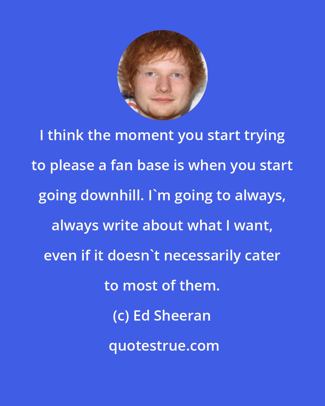 Ed Sheeran: I think the moment you start trying to please a fan base is when you start going downhill. I'm going to always, always write about what I want, even if it doesn't necessarily cater to most of them.