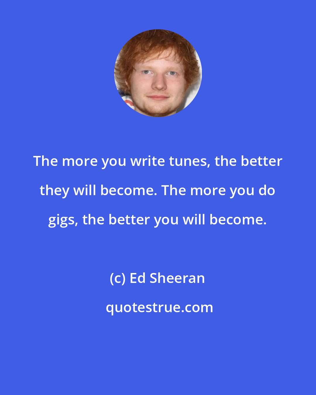 Ed Sheeran: The more you write tunes, the better they will become. The more you do gigs, the better you will become.