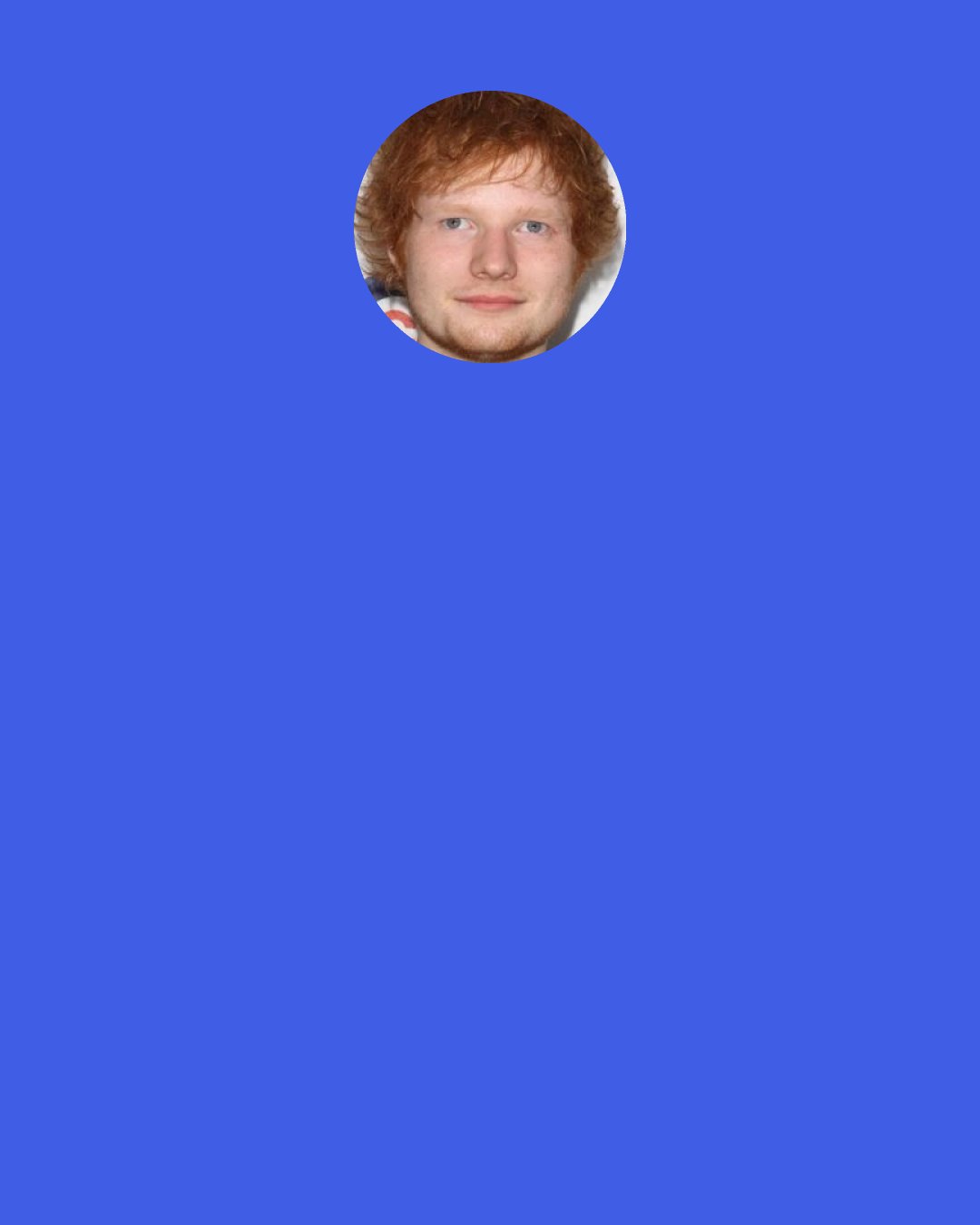 Ed Sheeran: The more you write tunes, the better they will become. The more you do gigs, the better you will become. It’s just kind of like the facts of life; the practice makes perfect thing. Keep your fingers crossed, start from the bottom and work your way up.