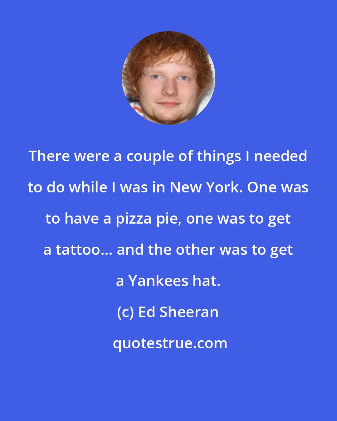 Ed Sheeran: There were a couple of things I needed to do while I was in New York. One was to have a pizza pie, one was to get a tattoo... and the other was to get a Yankees hat.