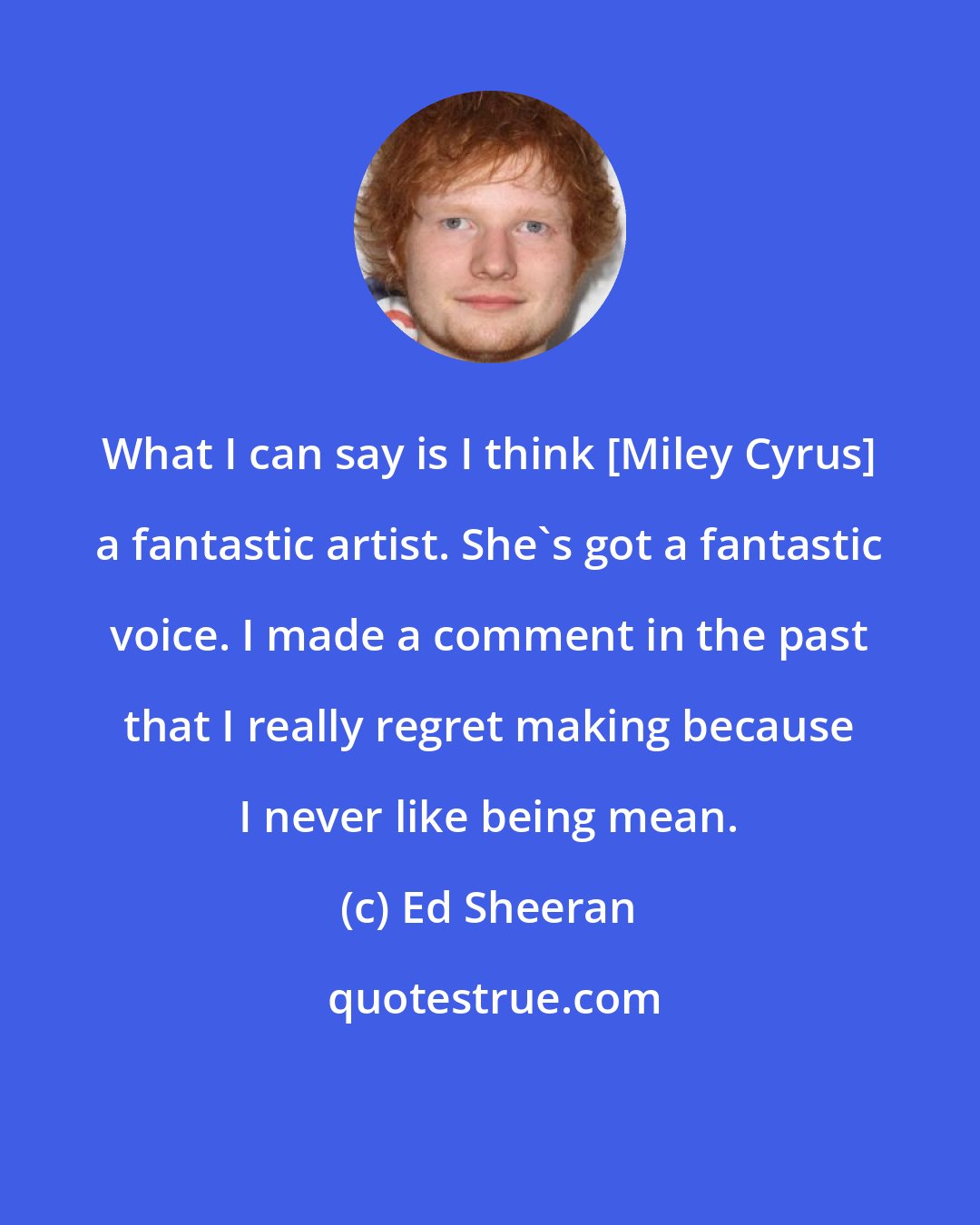 Ed Sheeran: What I can say is I think [Miley Cyrus] a fantastic artist. She's got a fantastic voice. I made a comment in the past that I really regret making because I never like being mean.