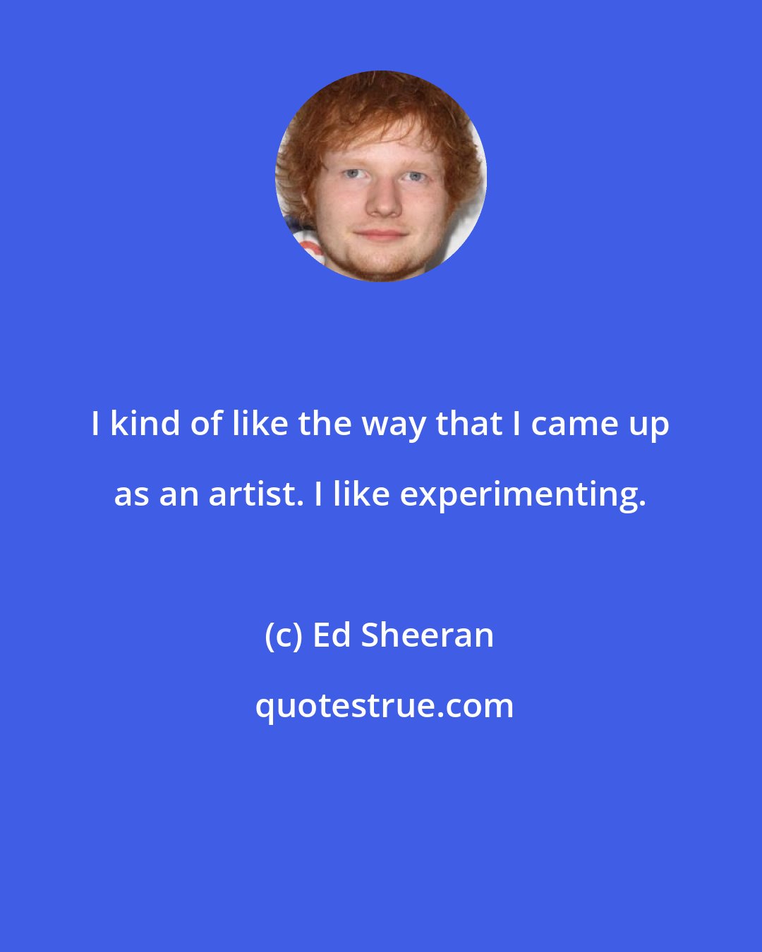 Ed Sheeran: I kind of like the way that I came up as an artist. I like experimenting.