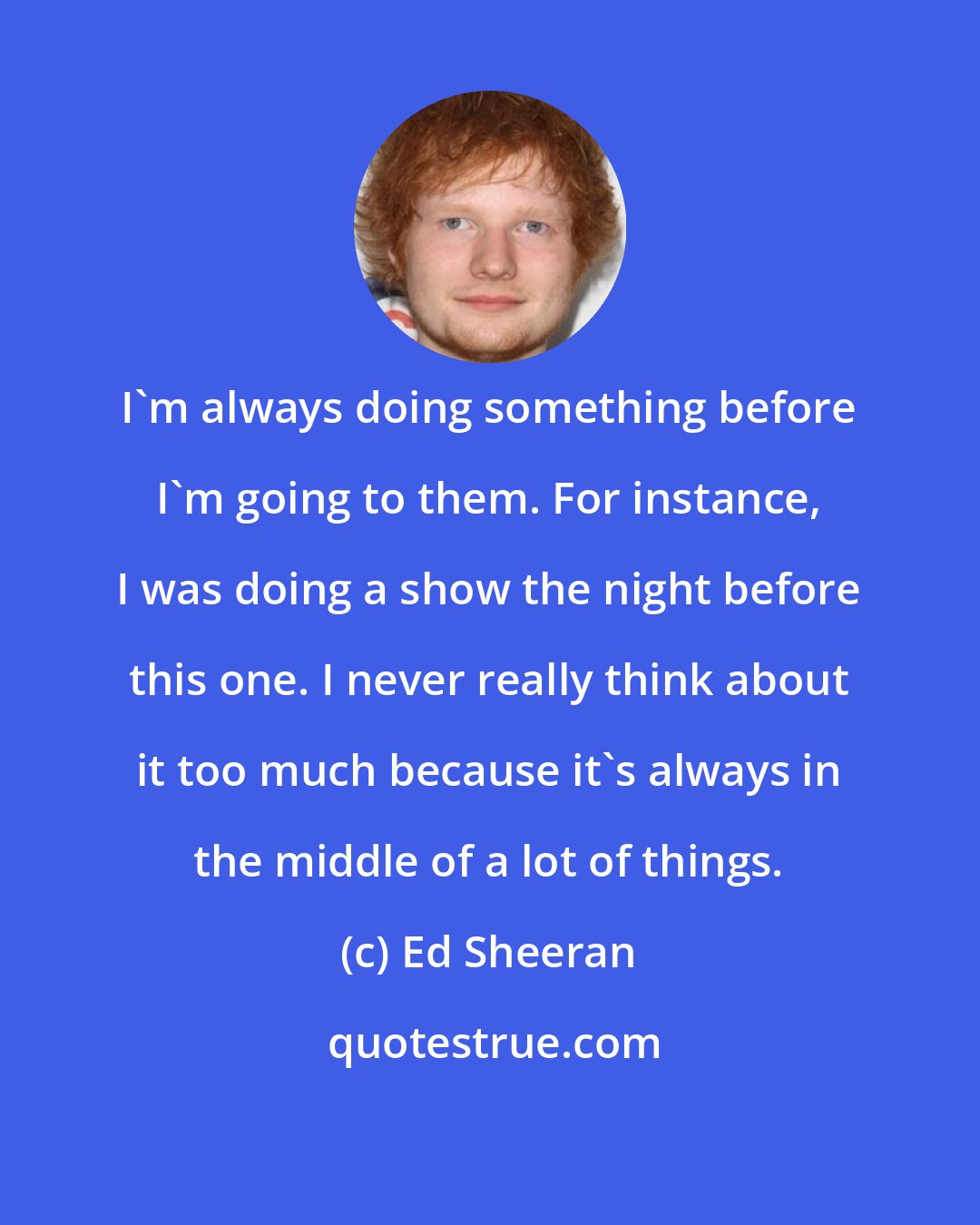 Ed Sheeran: I'm always doing something before I'm going to them. For instance, I was doing a show the night before this one. I never really think about it too much because it's always in the middle of a lot of things.