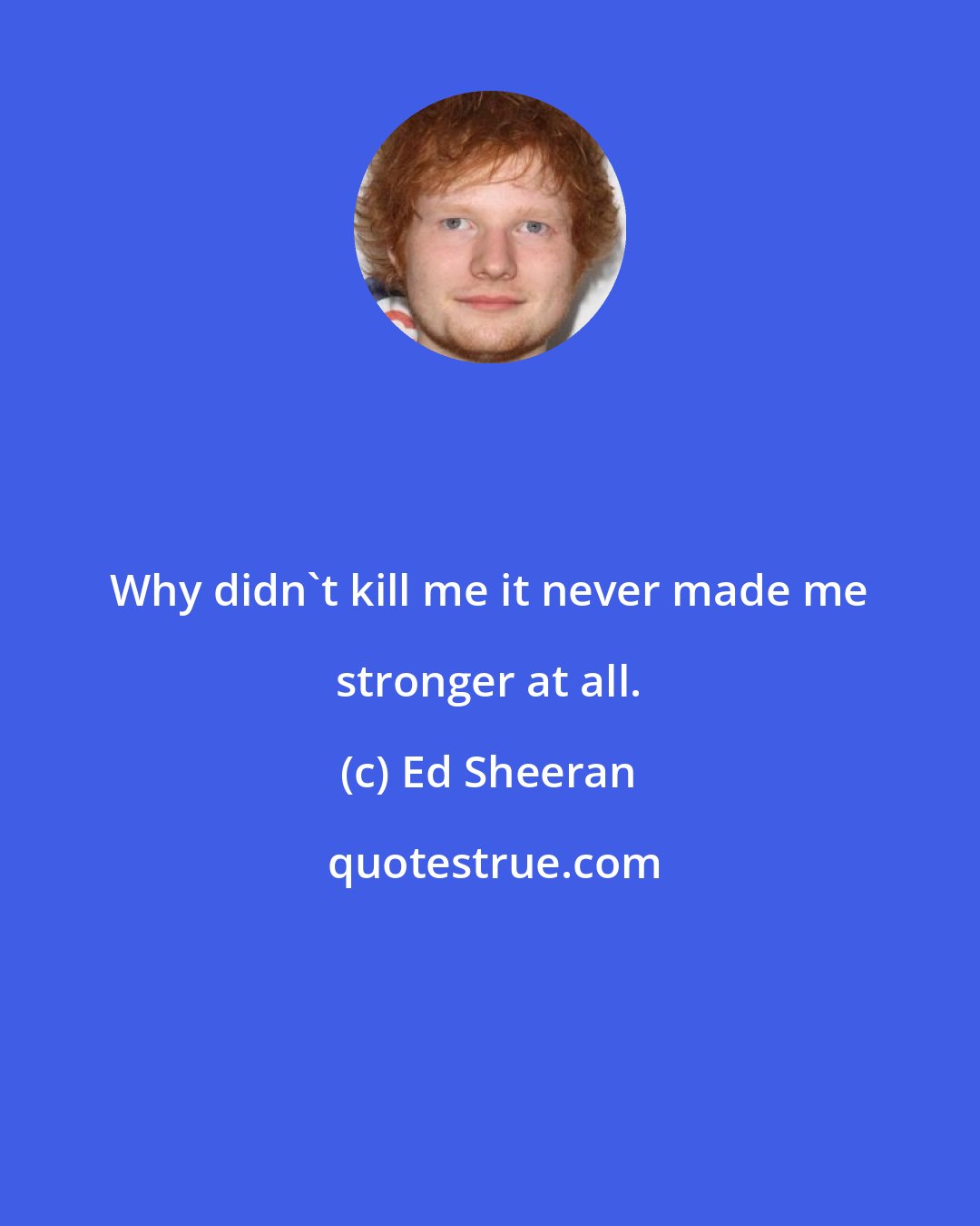 Ed Sheeran: Why didn't kill me it never made me stronger at all.